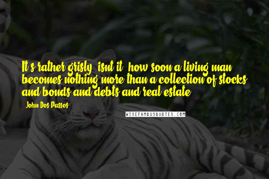 John Dos Passos quotes: It's rather grisly, isnt it, how soon a living man becomes nothing more than a collection of stocks and bonds and debts and real estate?