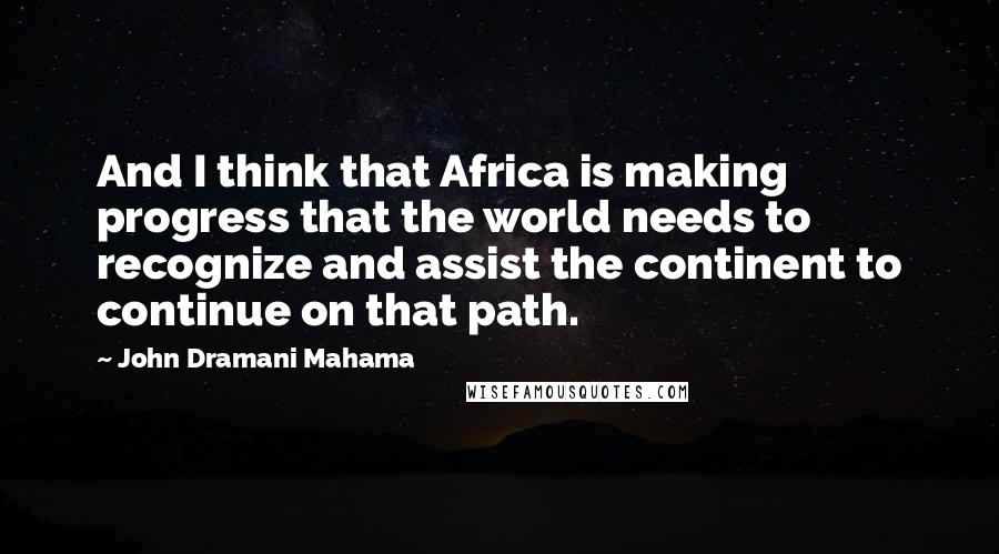 John Dramani Mahama quotes: And I think that Africa is making progress that the world needs to recognize and assist the continent to continue on that path.