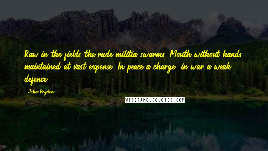 John Dryden quotes: Raw in the fields the rude militia swarms, Mouth without hands; maintained at vast expense, In peace a charge, in war a weak defence. John Dryden quotes: Raw in the fields the rude militia swarms, Mouth without hands; maintained at vast expense, In peace a charge, in war a weak defence.