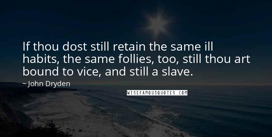 John Dryden quotes: If thou dost still retain the same ill habits, the same follies, too, still thou art bound to vice, and still a slave. John Dryden quotes: If thou dost still retain the same ill habits, the same follies, too, still thou art bound to vice, and still a slave.
