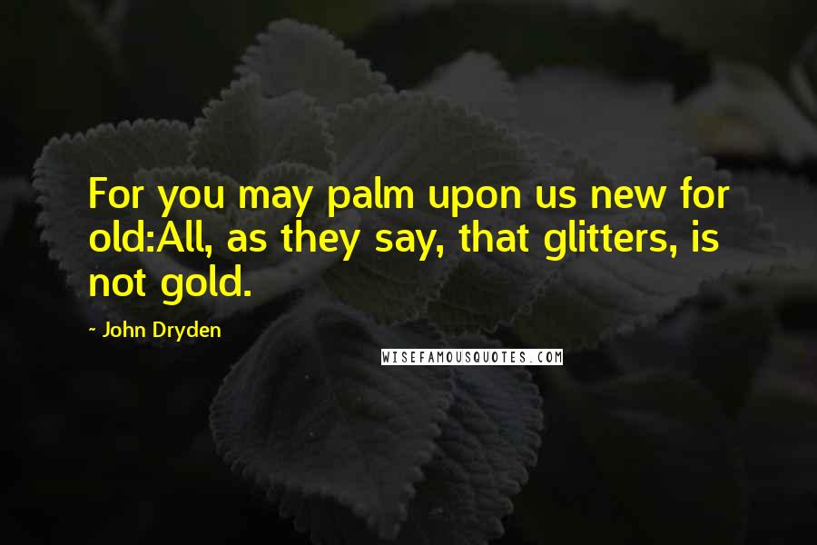 John Dryden quotes: For you may palm upon us new for old:All, as they say, that glitters, is not gold.