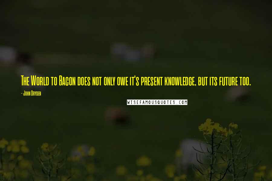 John Dryden quotes: The World to Bacon does not only owe it's present knowledge, but its future too.