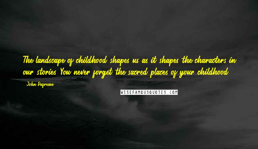 John Dufresne quotes: The landscape of childhood shapes us as it shapes the characters in our stories. You never forget the sacred places of your childhood.