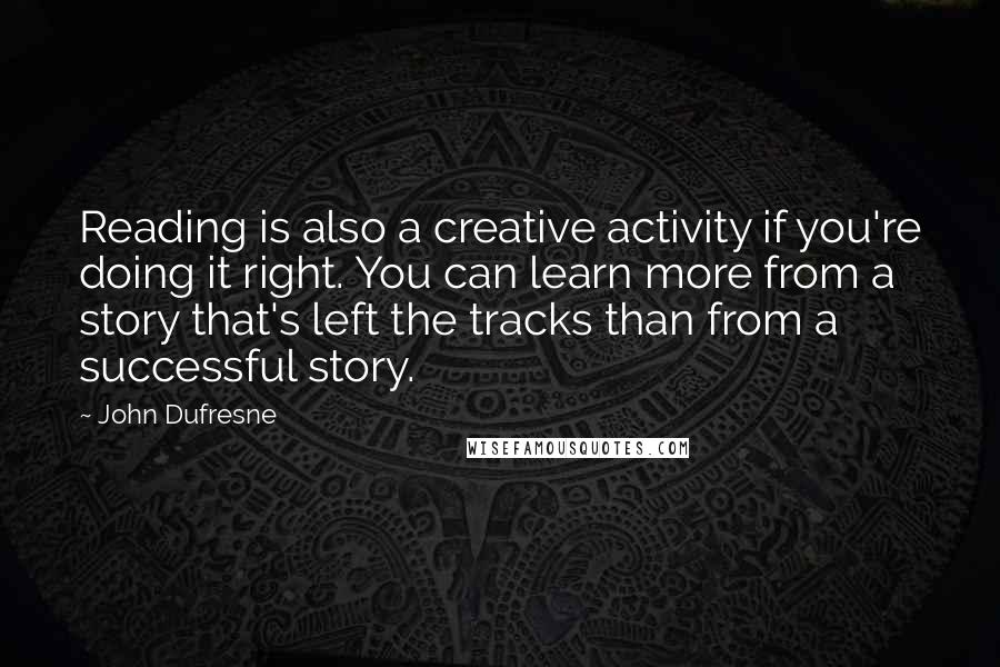 John Dufresne quotes: Reading is also a creative activity if you're doing it right. You can learn more from a story that's left the tracks than from a successful story.