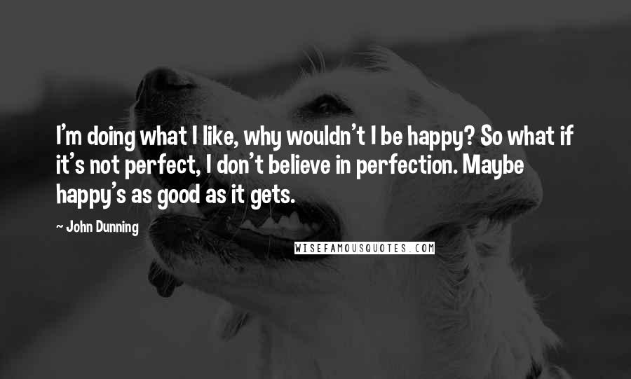 John Dunning quotes: I'm doing what I like, why wouldn't I be happy? So what if it's not perfect, I don't believe in perfection. Maybe happy's as good as it gets.