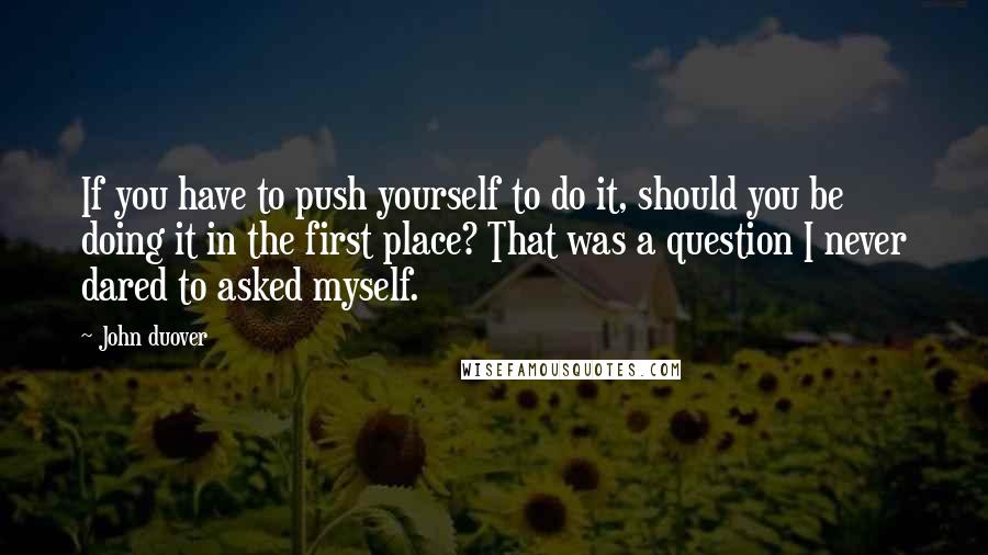 John Duover quotes: If you have to push yourself to do it, should you be doing it in the first place? That was a question I never dared to asked myself. John Duover quotes: If you have to push yourself to do it, should you be doing it in the first place? That was a question I never dared to asked myself.