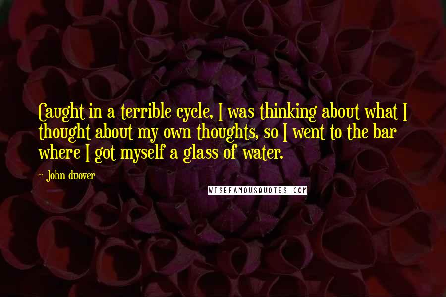 John Duover quotes: Caught in a terrible cycle, I was thinking about what I thought about my own thoughts, so I went to the bar where I got myself a glass of water.