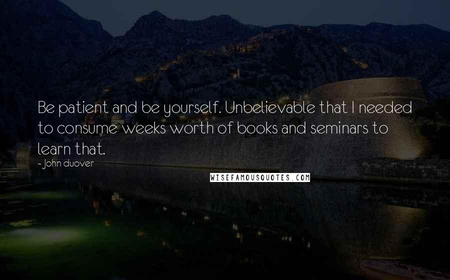 John Duover quotes: Be patient and be yourself. Unbelievable that I needed to consume weeks worth of books and seminars to learn that.