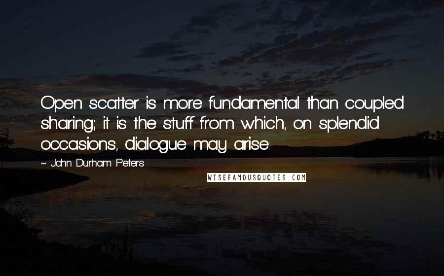 John Durham Peters quotes: Open scatter is more fundamental than coupled sharing; it is the stuff from which, on splendid occasions, dialogue may arise.