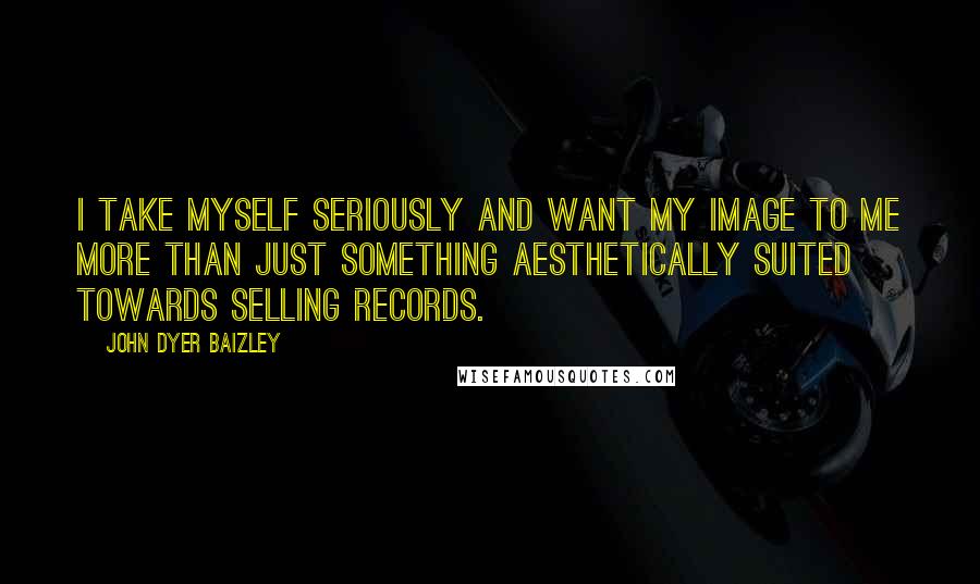 John Dyer Baizley quotes: I take myself seriously and want my image to me more than just something aesthetically suited towards selling records.