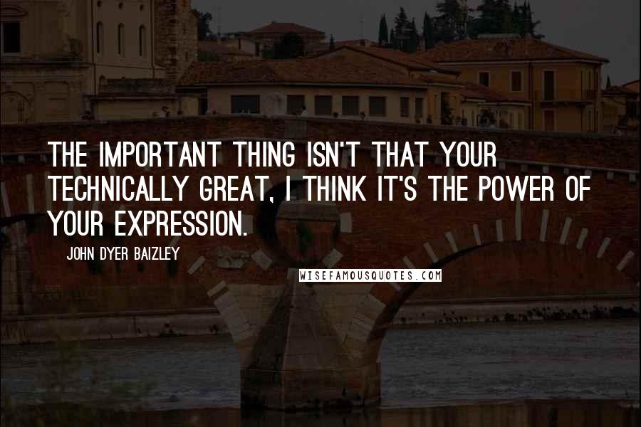 John Dyer Baizley quotes: The important thing isn't that your technically great, I think it's the power of your expression.