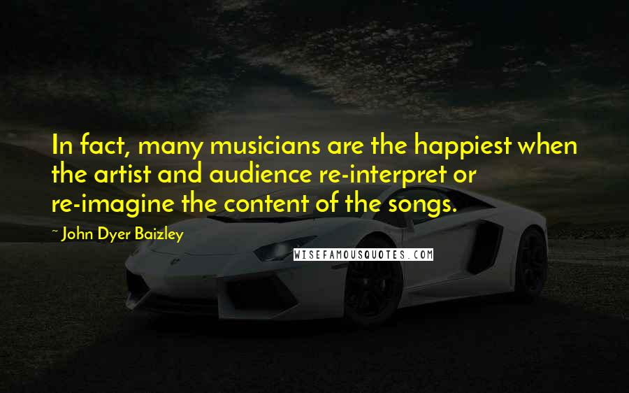John Dyer Baizley quotes: In fact, many musicians are the happiest when the artist and audience re-interpret or re-imagine the content of the songs.