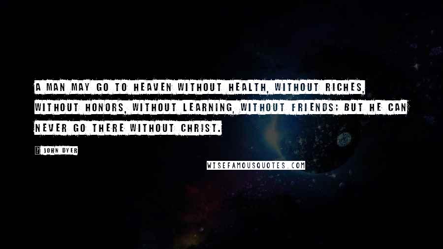 John Dyer quotes: A man may go to heaven without health, without riches, without honors, without learning, without friends; but he can never go there without Christ.