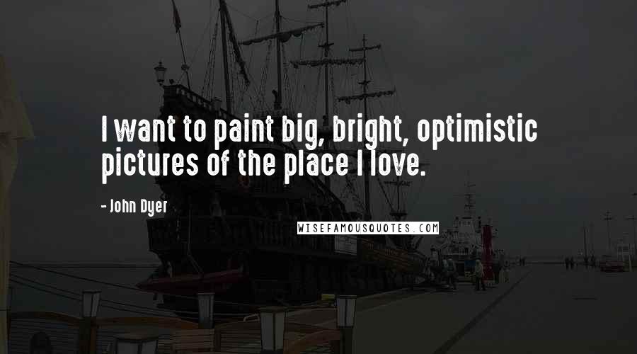 John Dyer quotes: I want to paint big, bright, optimistic pictures of the place I love.