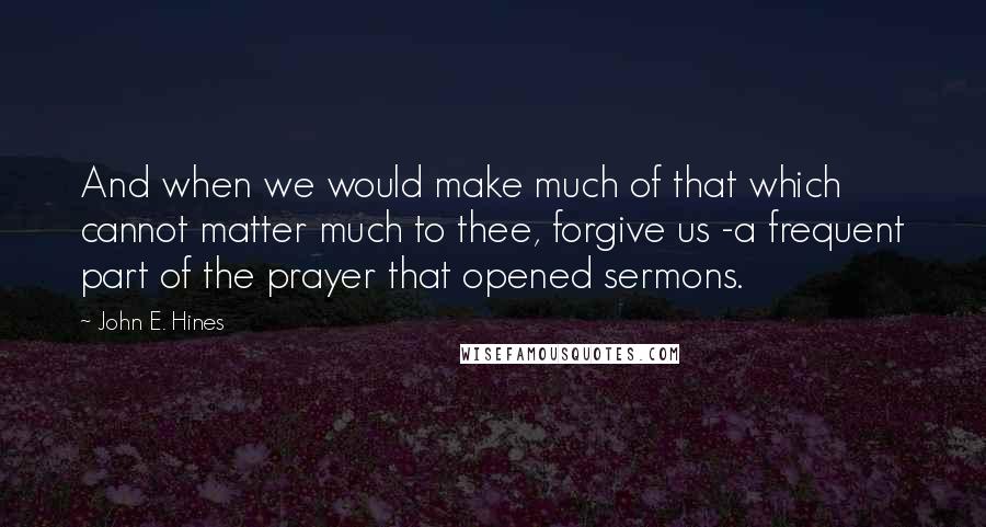 John E. Hines quotes: And when we would make much of that which cannot matter much to thee, forgive us -a frequent part of the prayer that opened sermons.