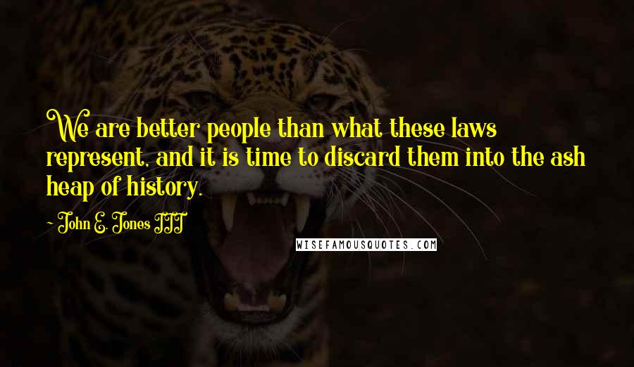 John E. Jones III quotes: We are better people than what these laws represent, and it is time to discard them into the ash heap of history.