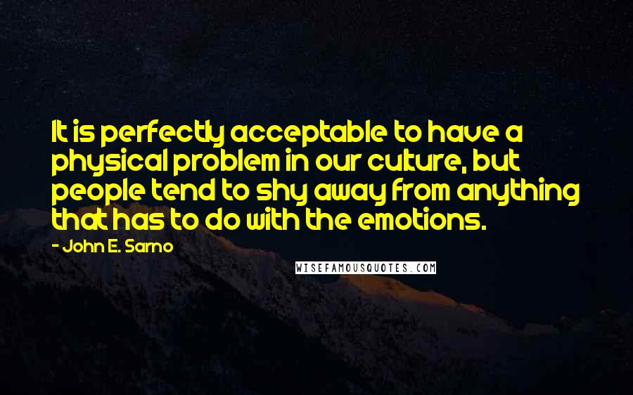 John E. Sarno quotes: It is perfectly acceptable to have a physical problem in our culture, but people tend to shy away from anything that has to do with the emotions.