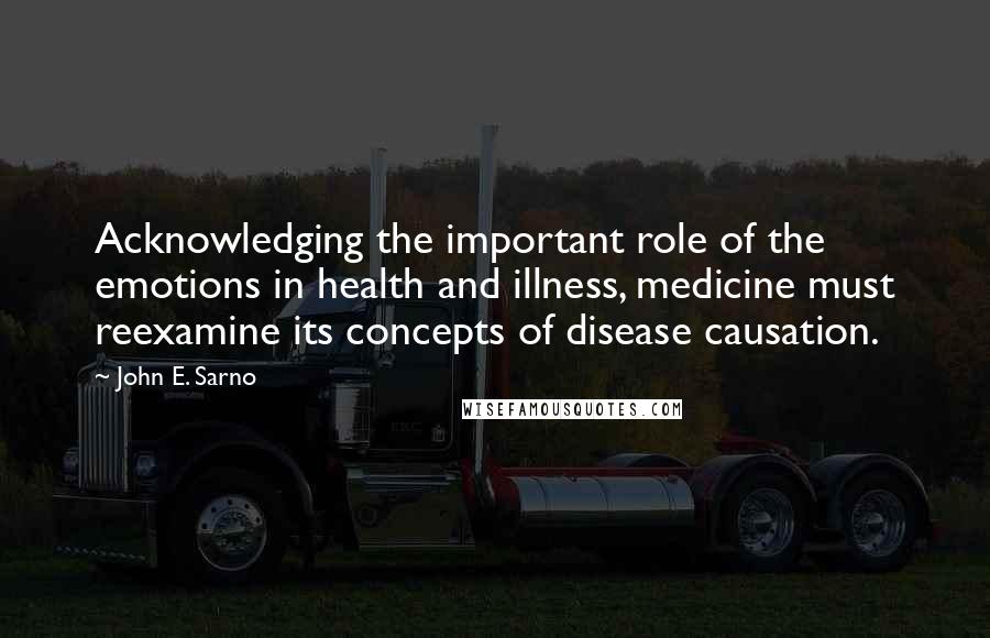 John E. Sarno quotes: Acknowledging the important role of the emotions in health and illness, medicine must reexamine its concepts of disease causation.