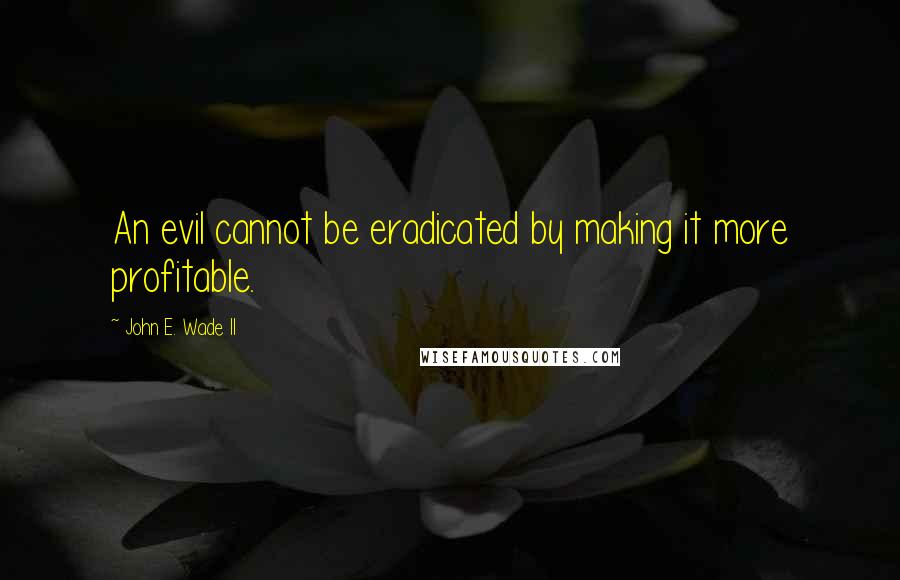 John E. Wade II quotes: An evil cannot be eradicated by making it more profitable.