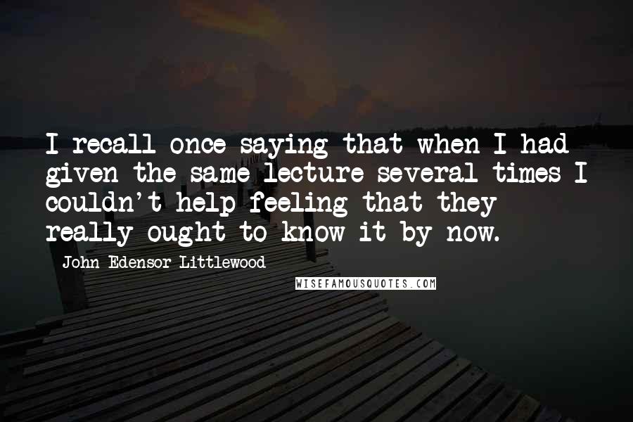 John Edensor Littlewood quotes: I recall once saying that when I had given the same lecture several times I couldn't help feeling that they really ought to know it by now. John Edensor Littlewood quotes: I recall once saying that when I had given the same lecture several times I couldn't help feeling that they really ought to know it by now.