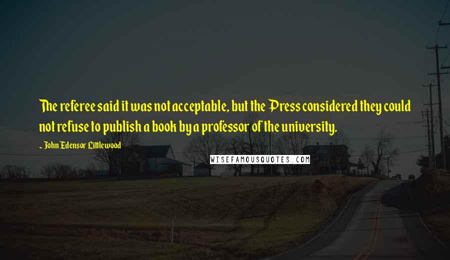 John Edensor Littlewood quotes: The referee said it was not acceptable, but the Press considered they could not refuse to publish a book by a professor of the university.