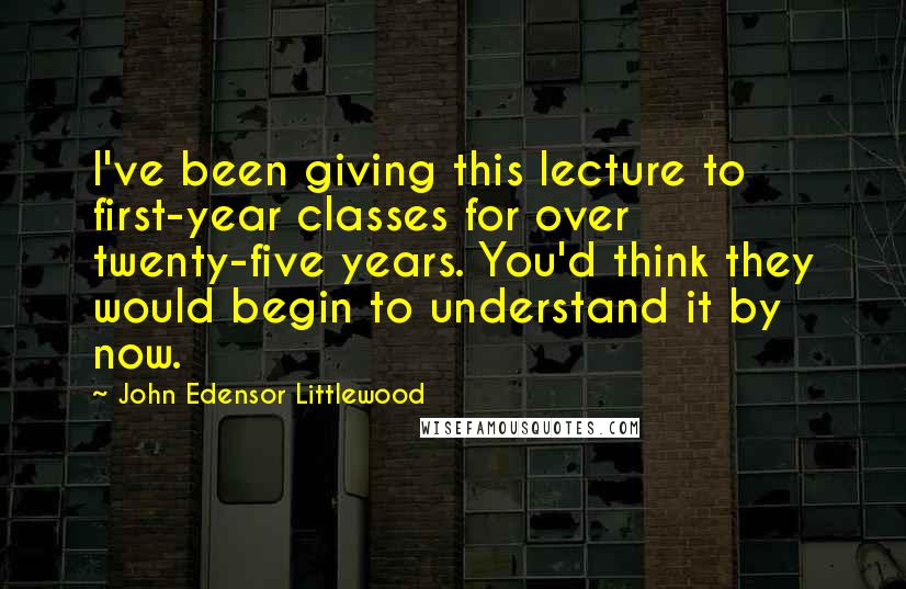 John Edensor Littlewood quotes: I've been giving this lecture to first-year classes for over twenty-five years. You'd think they would begin to understand it by now. John Edensor Littlewood quotes: I've been giving this lecture to first-year classes for over twenty-five years. You'd think they would begin to understand it by now.