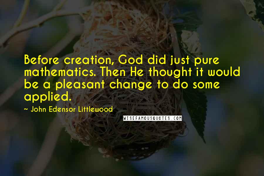 John Edensor Littlewood quotes: Before creation, God did just pure mathematics. Then He thought it would be a pleasant change to do some applied. John Edensor Littlewood quotes: Before creation, God did just pure mathematics. Then He thought it would be a pleasant change to do some applied.