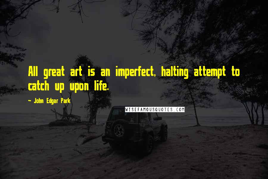 John Edgar Park quotes: All great art is an imperfect, halting attempt to catch up upon life.