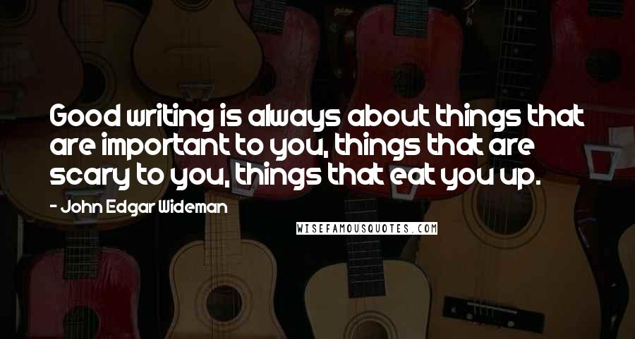 John Edgar Wideman quotes: Good writing is always about things that are important to you, things that are scary to you, things that eat you up.