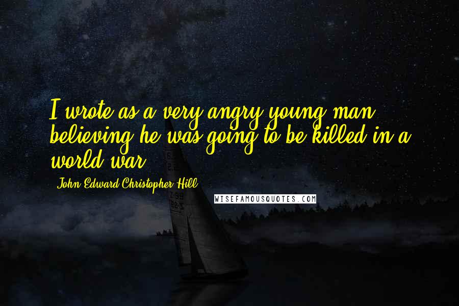 John Edward Christopher Hill quotes: I wrote as a very angry young man, believing he was going to be killed in a world war.