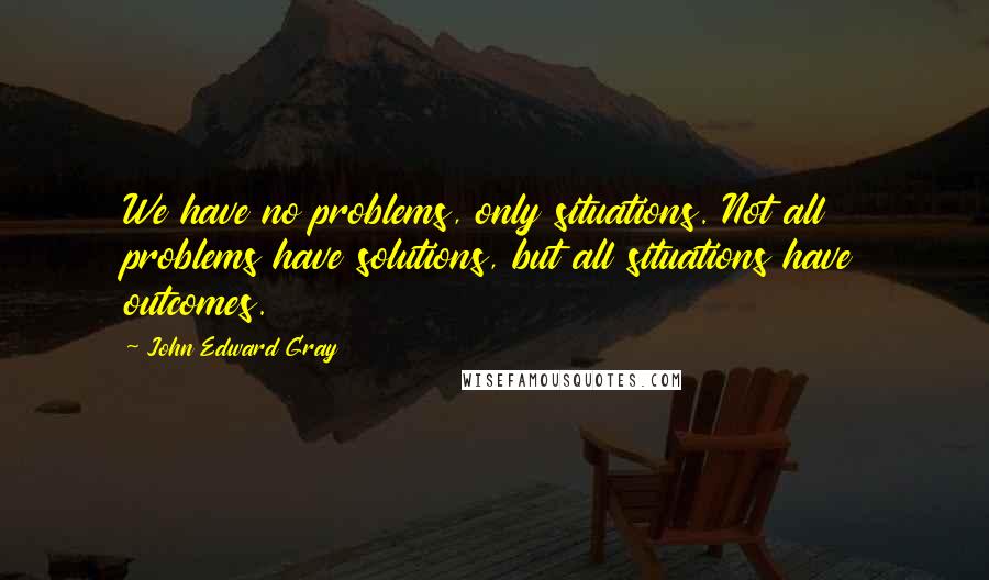 John Edward Gray quotes: We have no problems, only situations. Not all problems have solutions, but all situations have outcomes.
