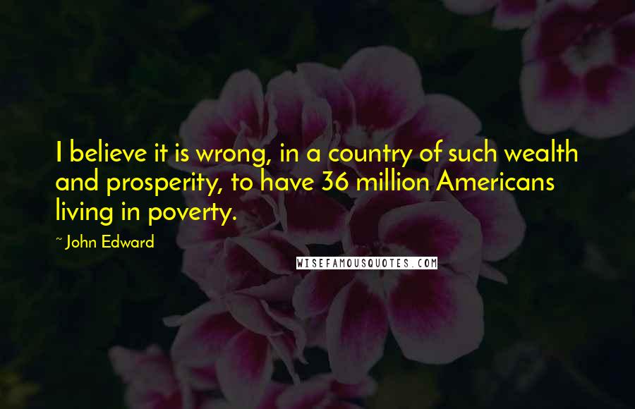 John Edward quotes: I believe it is wrong, in a country of such wealth and prosperity, to have 36 million Americans living in poverty.