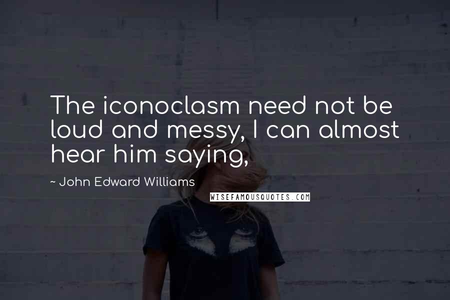 John Edward Williams quotes: The iconoclasm need not be loud and messy, I can almost hear him saying,