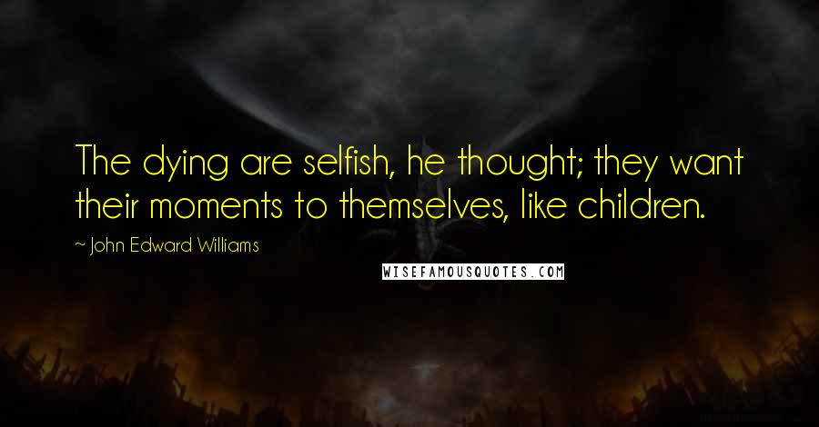 John Edward Williams quotes: The dying are selfish, he thought; they want their moments to themselves, like children.