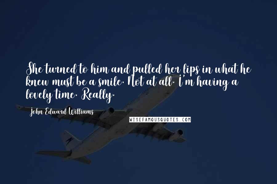 John Edward Williams quotes: She turned to him and pulled her lips in what he knew must be a smile. Not at all. I'm having a lovely time. Really.