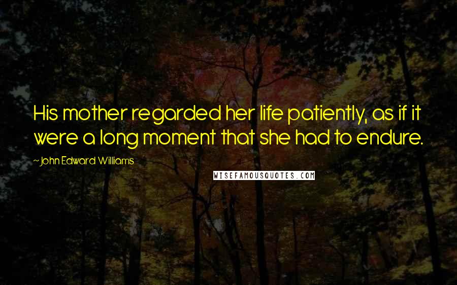 John Edward Williams quotes: His mother regarded her life patiently, as if it were a long moment that she had to endure.