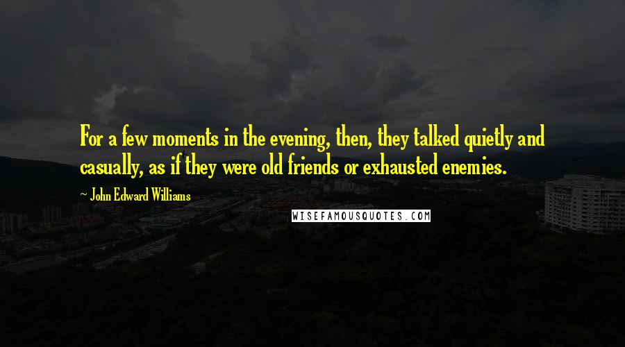 John Edward Williams quotes: For a few moments in the evening, then, they talked quietly and casually, as if they were old friends or exhausted enemies.