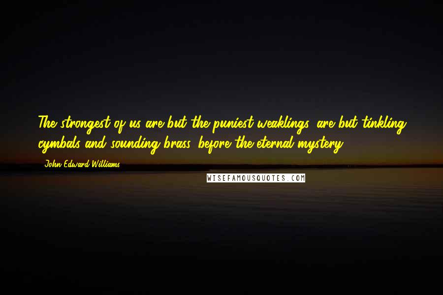 John Edward Williams quotes: The strongest of us are but the puniest weaklings, are but tinkling cymbals and sounding brass, before the eternal mystery.