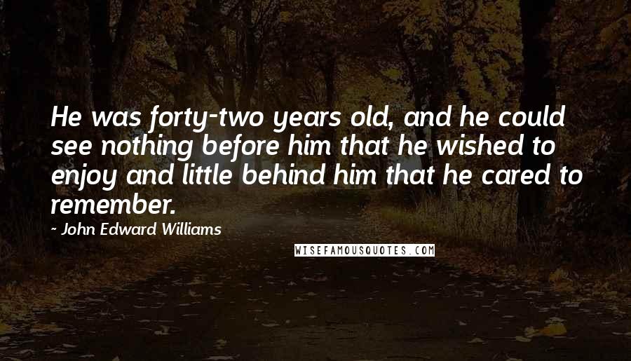 John Edward Williams quotes: He was forty-two years old, and he could see nothing before him that he wished to enjoy and little behind him that he cared to remember.