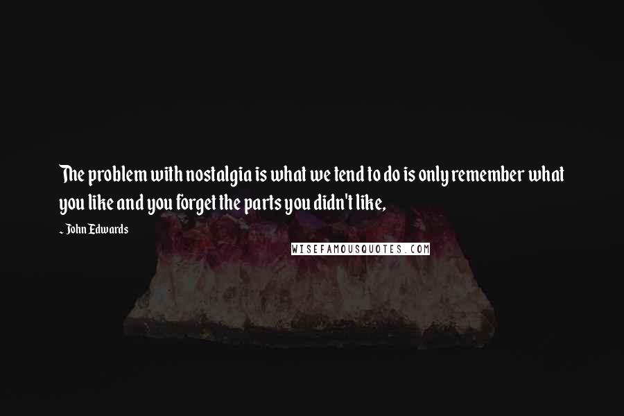 John Edwards quotes: The problem with nostalgia is what we tend to do is only remember what you like and you forget the parts you didn't like,