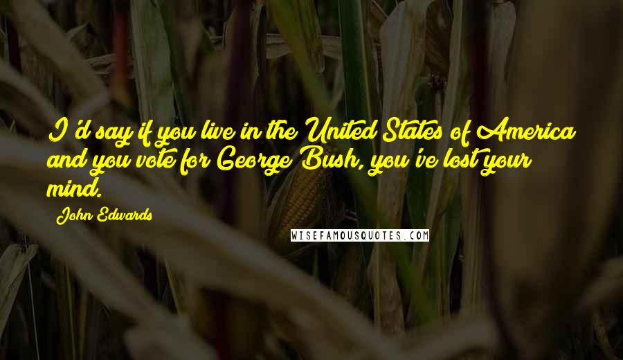 John Edwards quotes: I'd say if you live in the United States of America and you vote for George Bush, you've lost your mind.