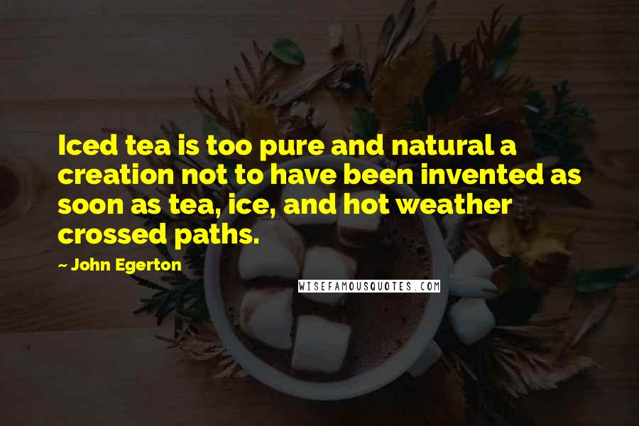 John Egerton quotes: Iced tea is too pure and natural a creation not to have been invented as soon as tea, ice, and hot weather crossed paths. John Egerton quotes: Iced tea is too pure and natural a creation not to have been invented as soon as tea, ice, and hot weather crossed paths.