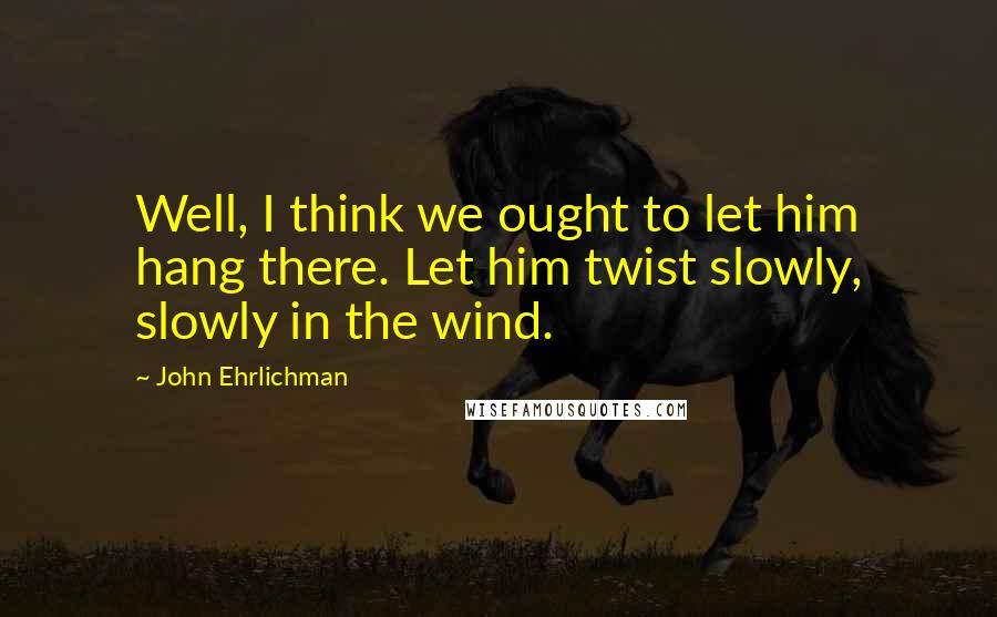 John Ehrlichman quotes: Well, I think we ought to let him hang there. Let him twist slowly, slowly in the wind.