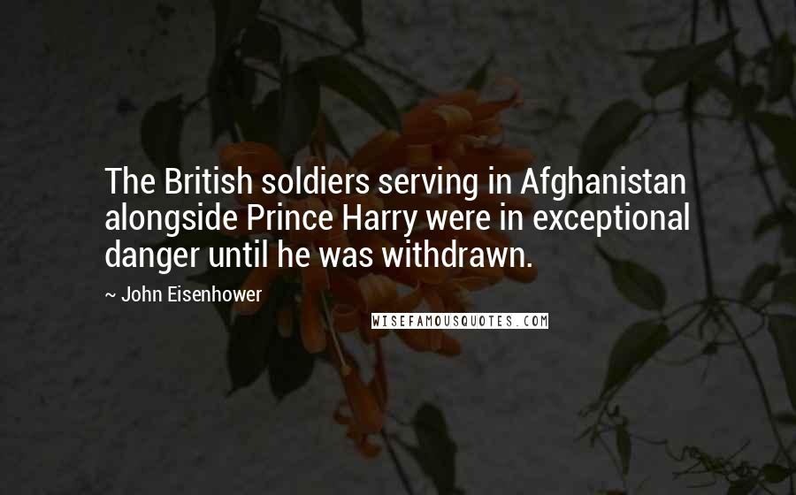 John Eisenhower quotes: The British soldiers serving in Afghanistan alongside Prince Harry were in exceptional danger until he was withdrawn. John Eisenhower quotes: The British soldiers serving in Afghanistan alongside Prince Harry were in exceptional danger until he was withdrawn.