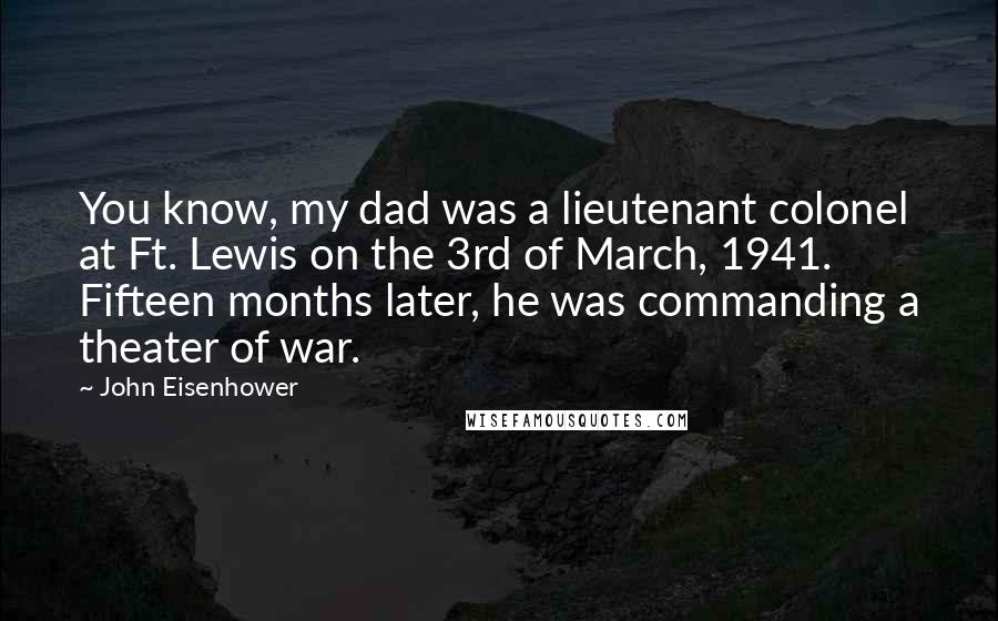 John Eisenhower quotes: You know, my dad was a lieutenant colonel at Ft. Lewis on the 3rd of March, 1941. Fifteen months later, he was commanding a theater of war. John Eisenhower quotes: You know, my dad was a lieutenant colonel at Ft. Lewis on the 3rd of March, 1941. Fifteen months later, he was commanding a theater of war.