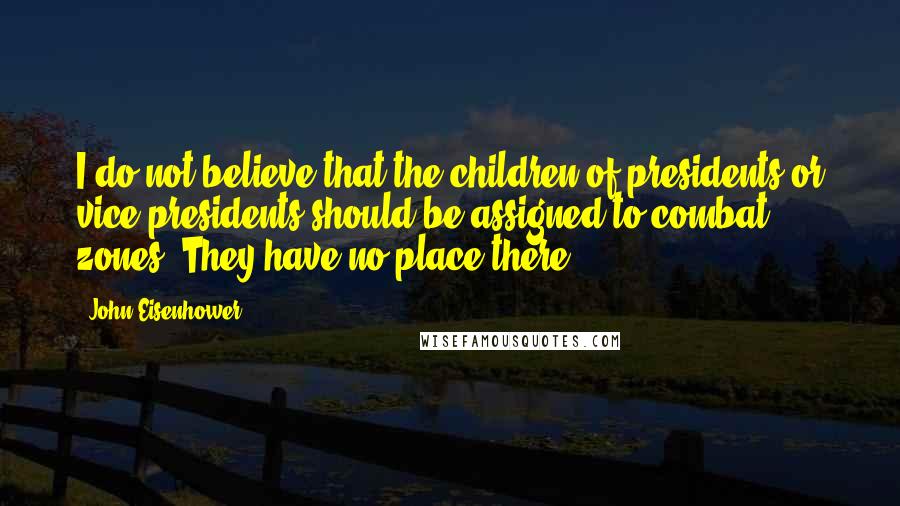 John Eisenhower quotes: I do not believe that the children of presidents or vice-presidents should be assigned to combat zones. They have no place there. John Eisenhower quotes: I do not believe that the children of presidents or vice-presidents should be assigned to combat zones. They have no place there.