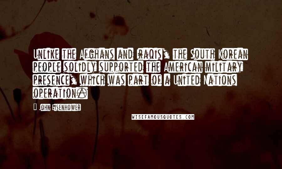John Eisenhower quotes: Unlike the Afghans and Iraqis, the South Korean people solidly supported the American military presence, which was part of a United Nations operation. John Eisenhower quotes: Unlike the Afghans and Iraqis, the South Korean people solidly supported the American military presence, which was part of a United Nations operation.