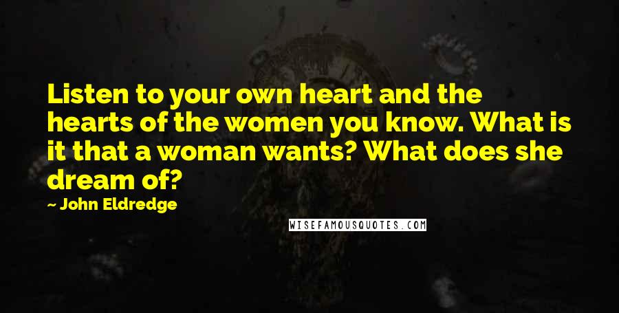 John Eldredge quotes: Listen to your own heart and the hearts of the women you know. What is it that a woman wants? What does she dream of?