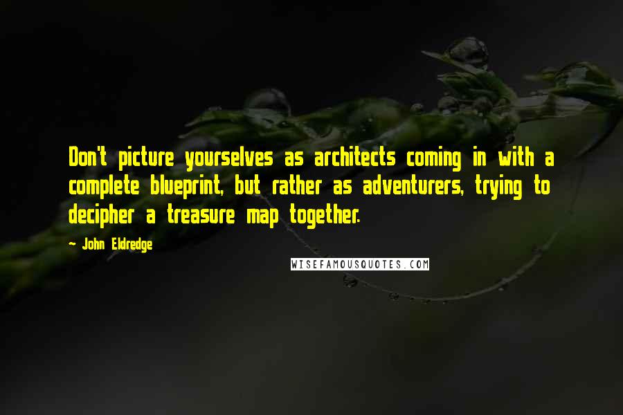 John Eldredge quotes: Don't picture yourselves as architects coming in with a complete blueprint, but rather as adventurers, trying to decipher a treasure map together.