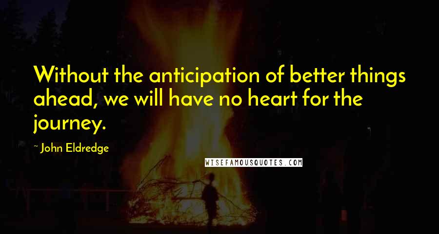 John Eldredge quotes: Without the anticipation of better things ahead, we will have no heart for the journey.